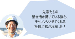 先輩たちの活き活き働いている姿と、チャレンジさせてくれる社風に惹かれました！